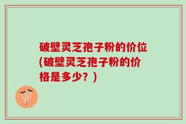 破壁灵芝孢子粉的价位(破壁灵芝孢子粉的价格是多少？)