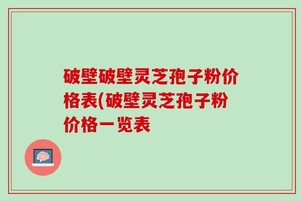 破壁破壁灵芝孢子粉价格表(破壁灵芝孢子粉价格一览表 破壁破壁灵芝孢子粉价格表(破壁灵芝孢子粉价格一览表