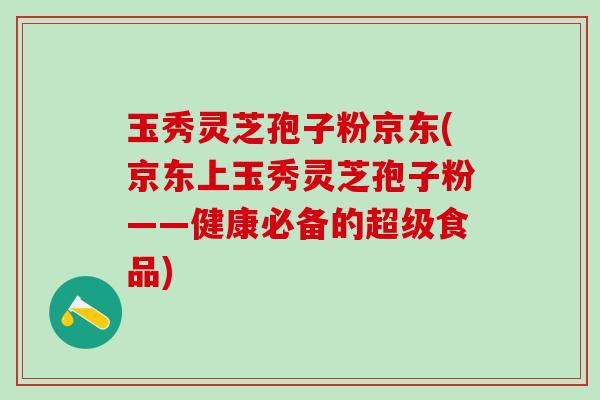 玉秀灵芝孢子粉京东(京东上玉秀灵芝孢子粉——健康必备的超级食品)