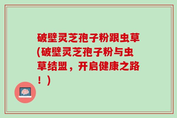 破壁灵芝孢子粉跟虫草(破壁灵芝孢子粉与虫草结盟，开启健康之路！)