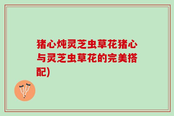 猪心炖灵芝虫草花猪心与灵芝虫草花的完美搭配)