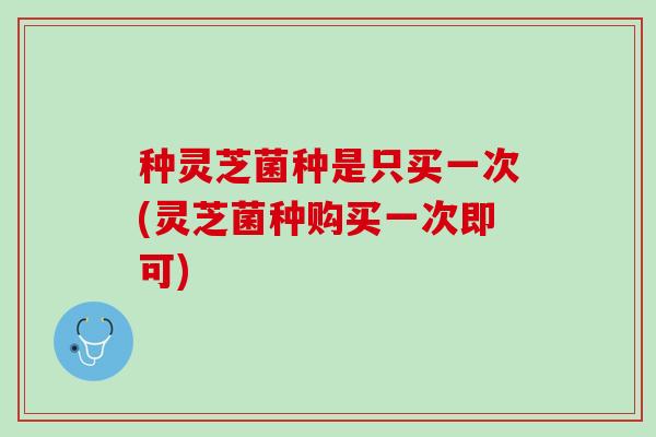种灵芝菌种是只买一次(灵芝菌种购买一次即可)