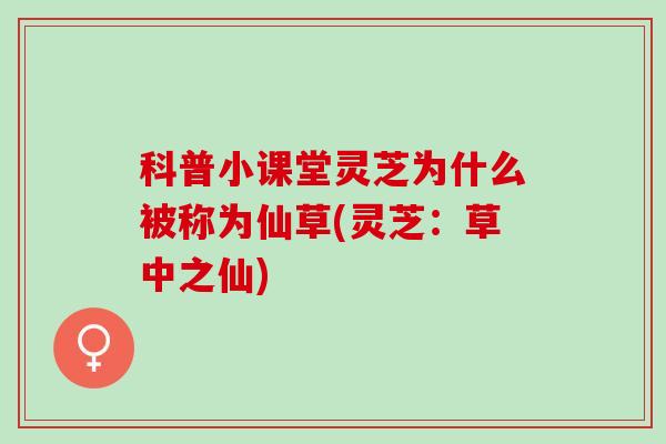 科普小课堂灵芝为什么被称为仙草(灵芝：草中之仙)
