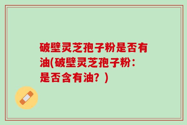 破壁灵芝孢子粉是否有油(破壁灵芝孢子粉：是否含有油？)