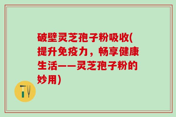 破壁灵芝孢子粉吸收(提升免疫力,畅享健康生活——灵芝孢子粉的妙用) 破壁灵芝孢子粉吸收(提升免疫力,畅享健康生活——灵芝孢子粉的妙用)