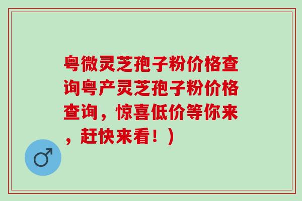 粤微灵芝孢子粉价格查询粤产灵芝孢子粉价格查询，惊喜低价等你来，赶快来看！)