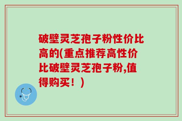 破壁灵芝孢子粉性价比高的(重点推荐高性价比破壁灵芝孢子粉,值得购买！)