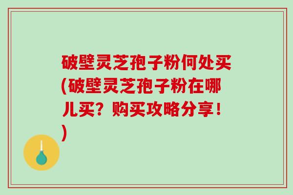 破壁灵芝孢子粉何处买(破壁灵芝孢子粉在哪儿买？购买攻略分享！)