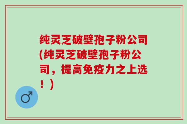 纯灵芝破壁孢子粉公司(纯灵芝破壁孢子粉公司，提高免疫力之上选！)