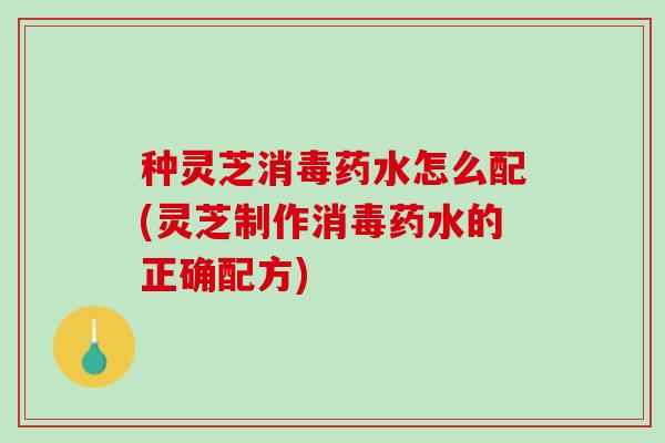种灵芝消毒药水怎么配(灵芝制作消毒药水的正确配方)