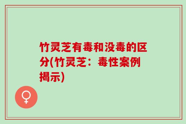 竹灵芝有毒和没毒的区分(竹灵芝：毒性案例揭示)