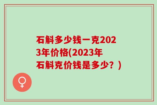 石斛多少钱一克2023年价格(2023年石斛克价钱是多少?) 石斛多少钱一克2023年价格(2023年石斛克价钱是多少?)
