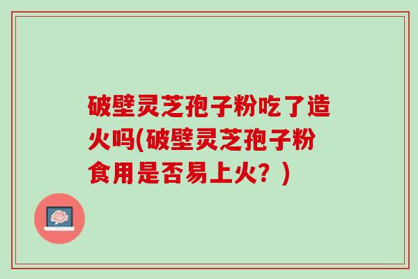 破壁灵芝孢子粉吃了造火吗(破壁灵芝孢子粉食用是否易上火？)
