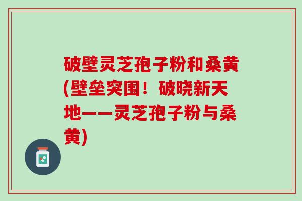 破壁灵芝孢子粉和桑黄(壁垒突围！破晓新天地——灵芝孢子粉与桑黄)