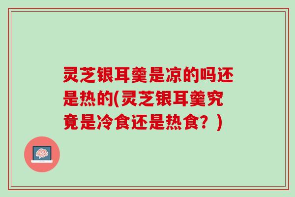 灵芝银耳羹是凉的吗还是热的(灵芝银耳羹究竟是冷食还是热食？)
