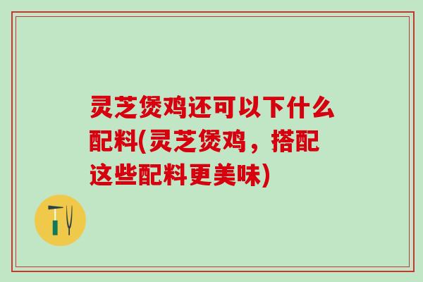 灵芝煲鸡还可以下什么配料(灵芝煲鸡，搭配这些配料更美味)