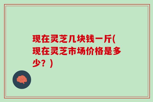 现在灵芝几块钱一斤(现在灵芝市场价格是多少?) 现在灵芝几块钱一斤(现在灵芝市场价格是多少?)
