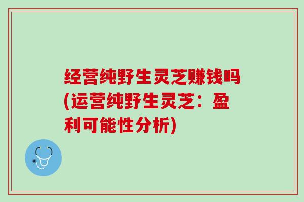 经营纯野生灵芝赚钱吗(运营纯野生灵芝:盈利可能性分析) 经营纯野生灵芝赚钱吗(运营纯野生灵芝:盈利可能性分析)