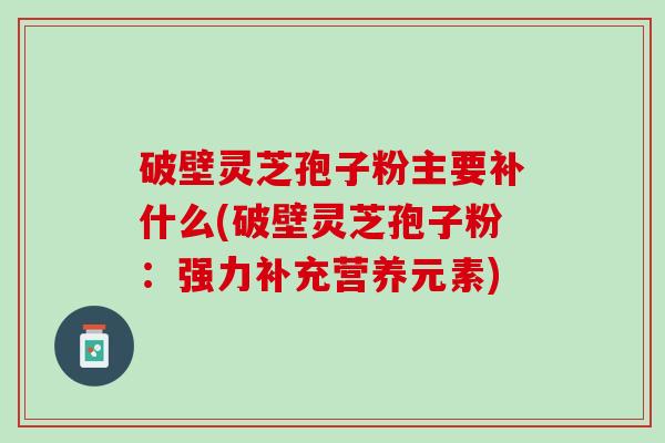 破壁灵芝孢子粉主要补什么(破壁灵芝孢子粉：强力补充营养元素)