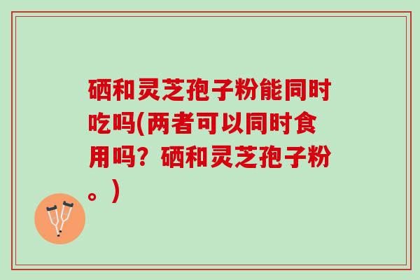 硒和灵芝孢子粉能同时吃吗(两者可以同时食用吗?硒和灵芝孢子粉。) 硒和灵芝孢子粉能同时吃吗(两者可以同时食用吗?硒和灵芝孢子粉。)