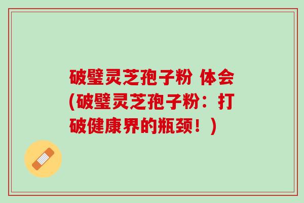 破璧灵芝孢子粉 体会(破璧灵芝孢子粉:打破健康界的瓶颈!) 破璧灵芝孢子粉 体会(破璧灵芝孢子粉:打破健康界的瓶颈!)