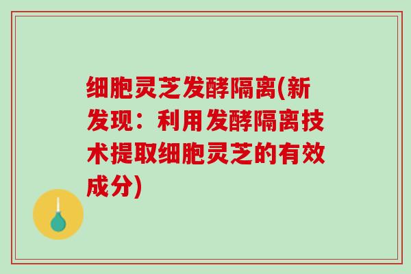 细胞灵芝发酵隔离(新发现：利用发酵隔离技术提取细胞灵芝的有效成分)