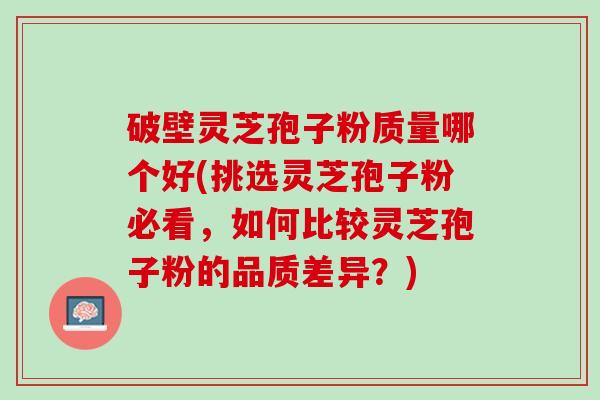 破壁灵芝孢子粉质量哪个好(挑选灵芝孢子粉必看，如何比较灵芝孢子粉的品质差异？)
