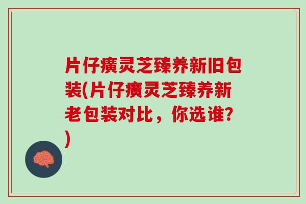 片仔癀灵芝臻养新旧包装(片仔癀灵芝臻养新老包装对比，你选谁？)