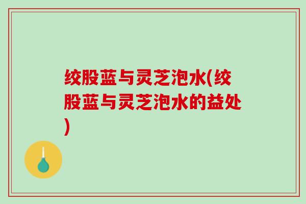 绞股蓝与灵芝泡水(绞股蓝与灵芝泡水的益处)