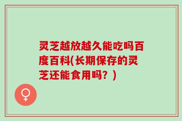 灵芝越放越久能吃吗百度百科(长期保存的灵芝还能食用吗？)