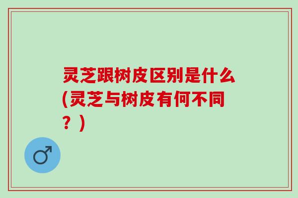 灵芝跟树皮区别是什么(灵芝与树皮有何不同?) 灵芝跟树皮区别是什么(灵芝与树皮有何不同?)