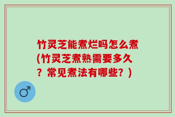 竹灵芝能煮烂吗怎么煮(竹灵芝煮熟需要多久？常见煮法有哪些？)