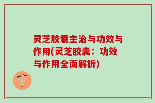 灵芝胶囊主治与功效与作用(灵芝胶囊：功效与作用全面解析)