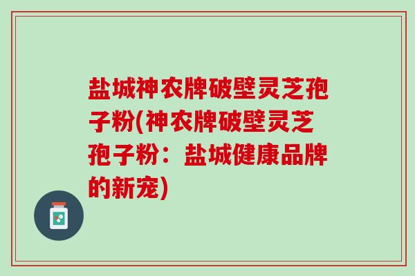 盐城神农牌破壁灵芝孢子粉(神农牌破壁灵芝孢子粉：盐城健康品牌的新宠)