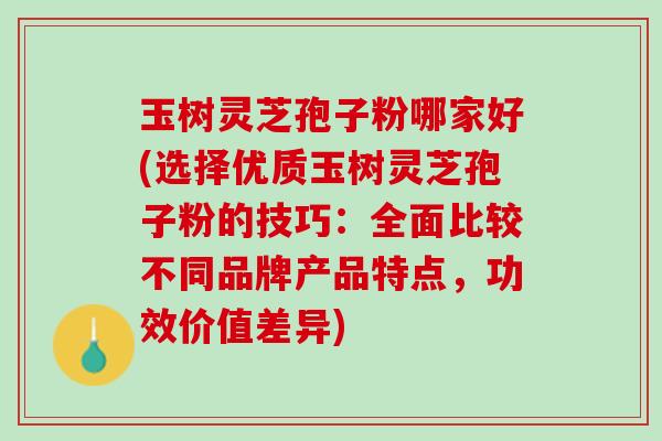 玉树灵芝孢子粉哪家好(选择优质玉树灵芝孢子粉的技巧：全面比较不同品牌产品特点，功效价值差异)