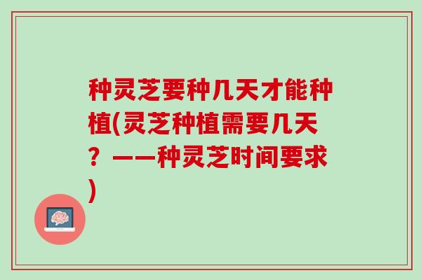 种灵芝要种几天才能种植(灵芝种植需要几天？——种灵芝时间要求)