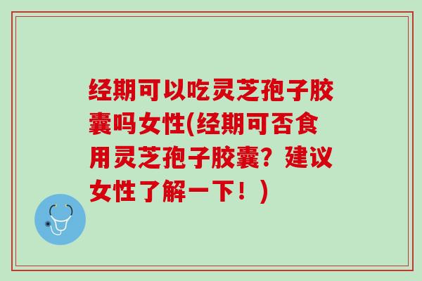 经期可以吃灵芝孢子胶囊吗女性(经期可否食用灵芝孢子胶囊？建议女性了解一下！)