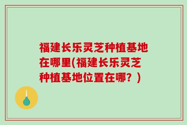 福建长乐灵芝种植基地在哪里(福建长乐灵芝种植基地位置在哪？)