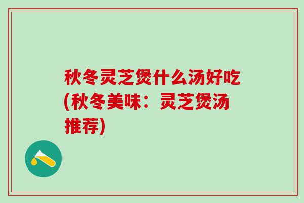 秋冬灵芝煲什么汤好吃(秋冬美味：灵芝煲汤推荐)