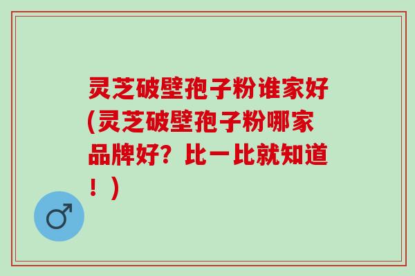 灵芝破壁孢子粉谁家好(灵芝破壁孢子粉哪家品牌好？比一比就知道！)
