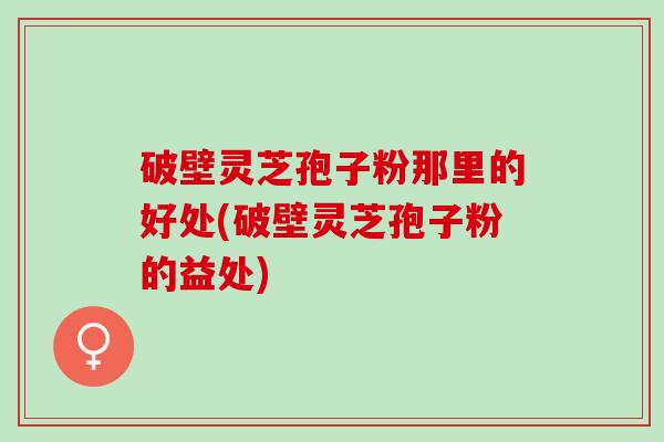 破壁灵芝孢子粉那里的好处(破壁灵芝孢子粉的益处)