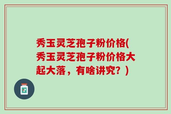 秀玉灵芝孢子粉价格(秀玉灵芝孢子粉价格大起大落,有啥讲究?) 秀玉灵芝孢子粉价格(秀玉灵芝孢子粉价格大起大落,有啥讲究?)