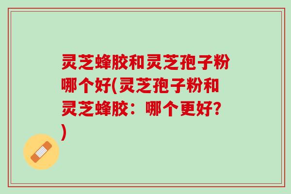 灵芝蜂胶和灵芝孢子粉哪个好(灵芝孢子粉和灵芝蜂胶：哪个更好？)