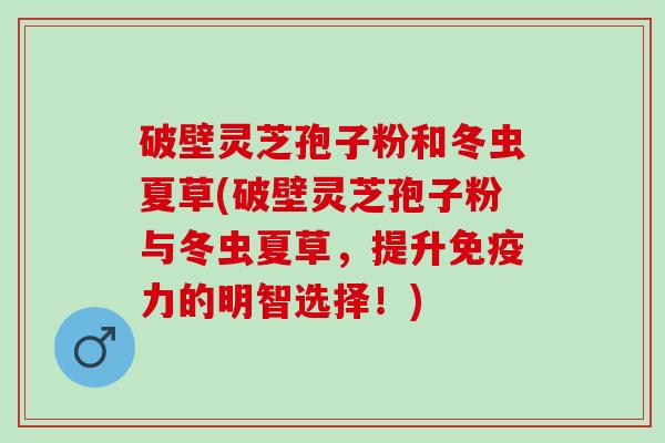 破壁灵芝孢子粉和冬虫夏草(破壁灵芝孢子粉与冬虫夏草，提升免疫力的明智选择！)