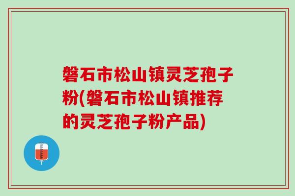 磐石市松山镇灵芝孢子粉(磐石市松山镇推荐的灵芝孢子粉产品)