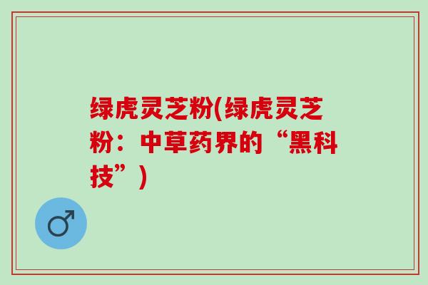 绿虎灵芝粉(绿虎灵芝粉：中草药界的“黑科技”)