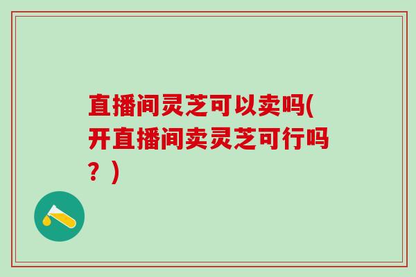 直播间灵芝可以卖吗(开直播间卖灵芝可行吗？)