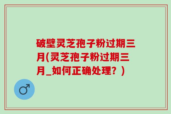 破壁灵芝孢子粉过期三月(灵芝孢子粉过期三月_如何正确处理？)