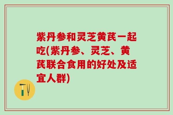 紫丹参和灵芝黄芪一起吃(紫丹参、灵芝、黄芪联合食用的好处及适宜人群)