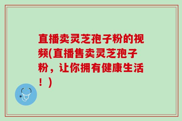 直播卖灵芝孢子粉的视频(直播售卖灵芝孢子粉，让你拥有健康生活！)